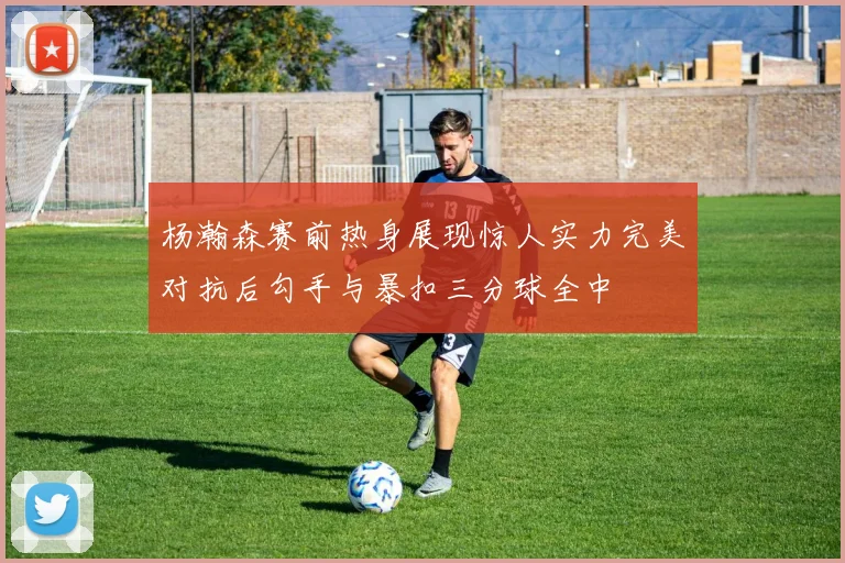 杨瀚森赛前热身展现惊人实力完美对抗后勾手与暴扣三分球全中