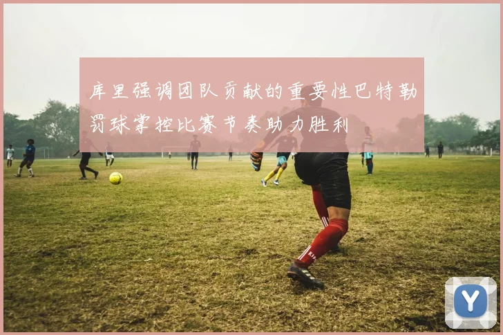 库里强调团队贡献的重要性巴特勒罚球掌控比赛节奏助力胜利