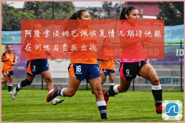 阿隆索谈姆巴佩恢复情况期待他能在训练后首发出战
